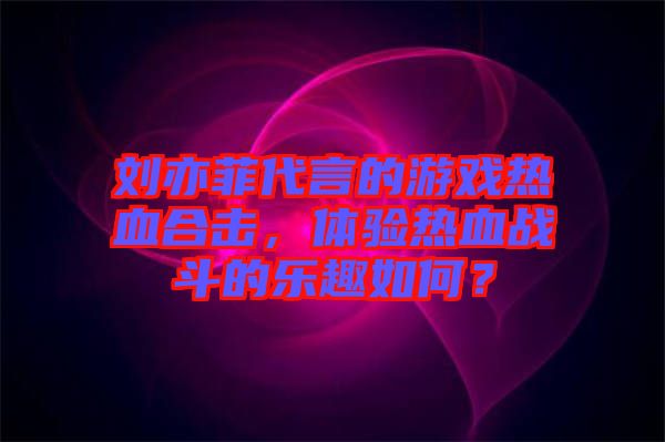劉亦菲代言的游戲熱血合擊，體驗熱血戰(zhàn)斗的樂趣如何？