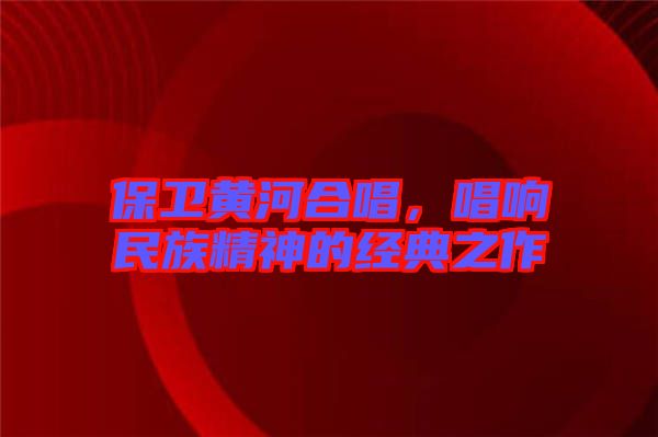 保衛(wèi)黃河合唱，唱響民族精神的經(jīng)典之作