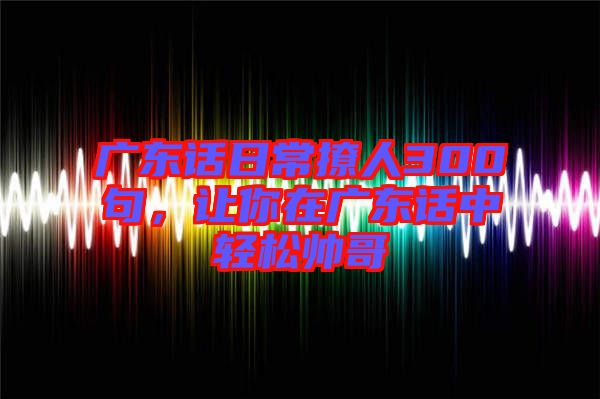 廣東話日常撩人300句，讓你在廣東話中輕松帥哥