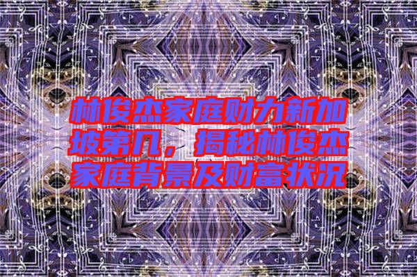 林俊杰家庭財(cái)力新加坡第幾，揭秘林俊杰家庭背景及財(cái)富狀況