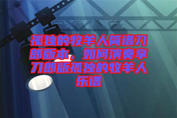 孤獨的牧羊人簡譜刀郎版本，如何演奏享刀郎版孤獨的牧羊人樂譜