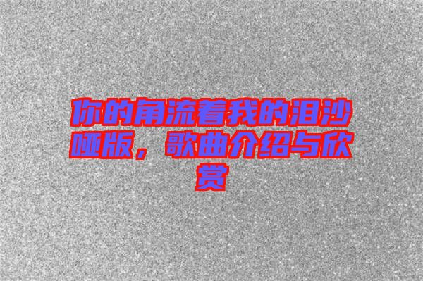 你的角流著我的淚沙啞版，歌曲介紹與欣賞