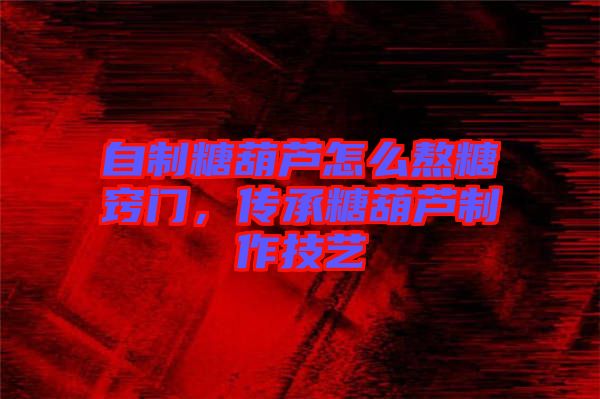 自制糖葫蘆怎么熬糖竅門，傳承糖葫蘆制作技藝