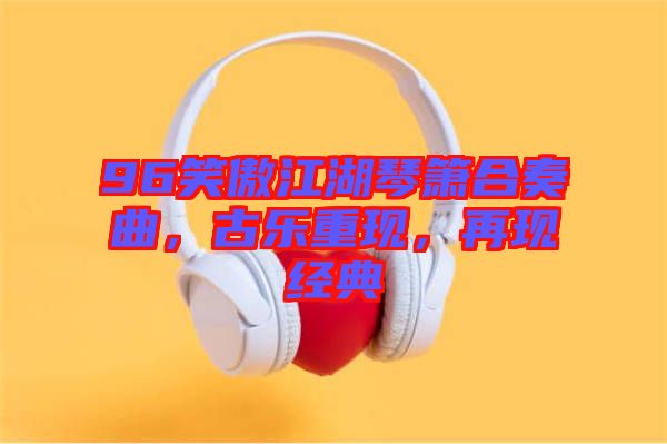 96笑傲江湖琴簫合奏曲，古樂重現(xiàn)，再現(xiàn)經(jīng)典