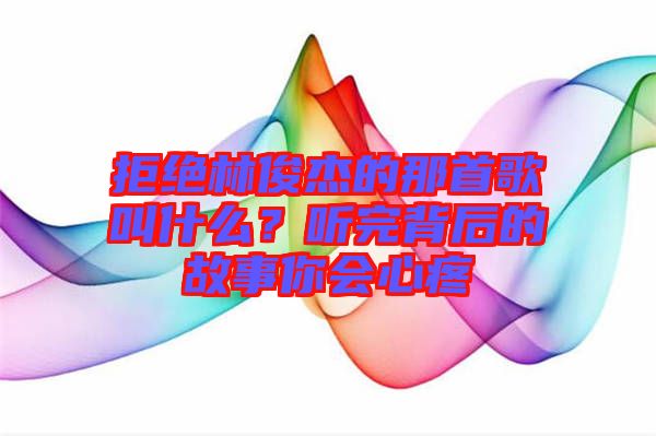 拒絕林俊杰的那首歌叫什么？聽完背后的故事你會(huì)心疼