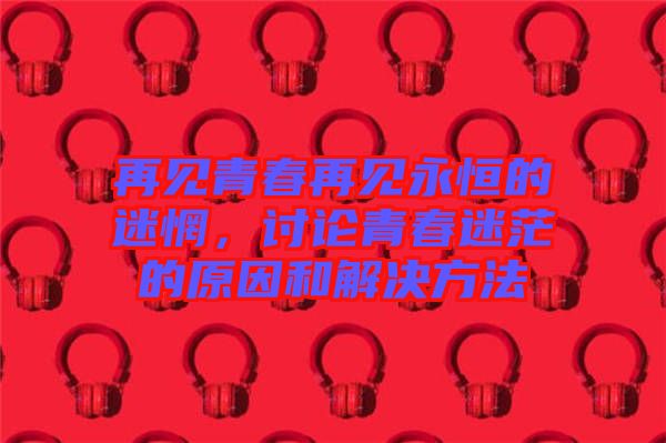 再見(jiàn)青春再見(jiàn)永恒的迷惘，討論青春迷茫的原因和解決方法