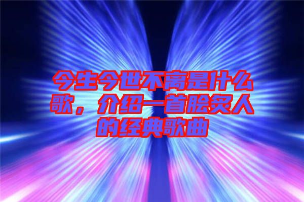 今生今世不離是什么歌，介紹一首膾炙人的經(jīng)典歌曲