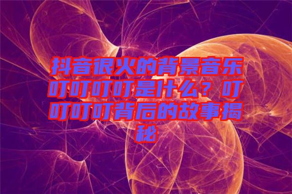 抖音很火的背景音樂叮叮叮叮是什么？叮叮叮叮背后的故事揭秘