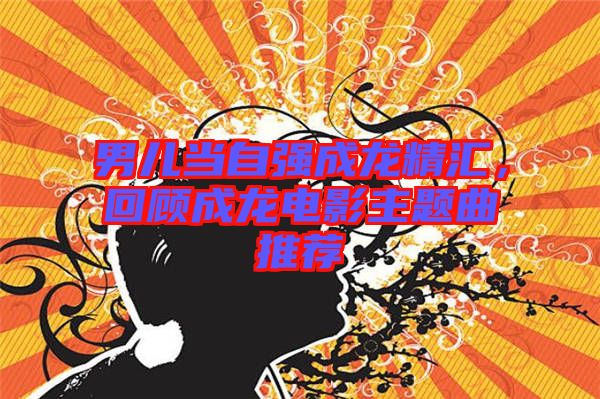 男兒當(dāng)自強(qiáng)成龍精匯，回顧成龍電影主題曲推薦