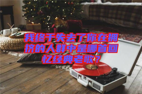 我終于失去了你在擁擠的人群中是哪首回憶經(jīng)典老歌？