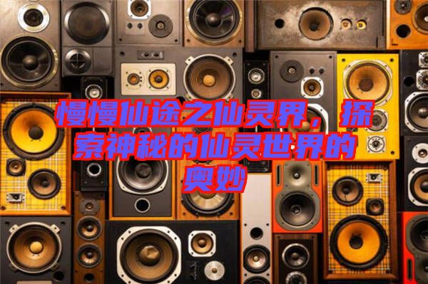 慢慢仙途之仙靈界，探索神秘的仙靈世界的奧妙
