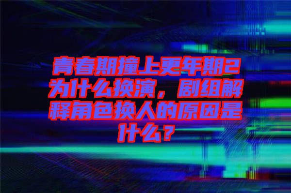 青春期撞上更年期2為什么換演，劇組解釋角色換人的原因是什么？