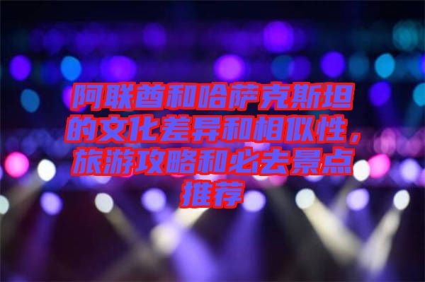 阿聯(lián)酋和哈薩克斯坦的文化差異和相似性，旅游攻略和必去景點推薦