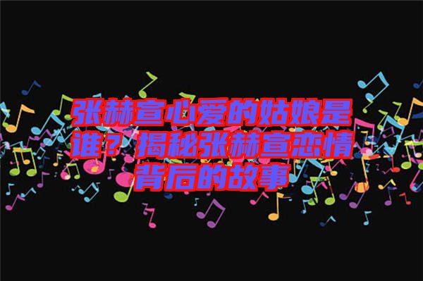 張赫宣心愛(ài)的姑娘是誰(shuí)？揭秘張赫宣戀情背后的故事