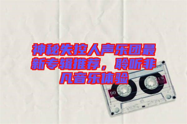 神秘失控人聲樂團(tuán)最新專輯推薦，聆聽非凡音樂體驗(yàn)