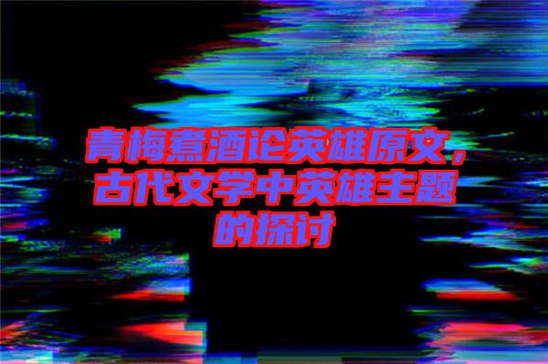 青梅煮酒論英雄原文，古代文學(xué)中英雄主題的探討