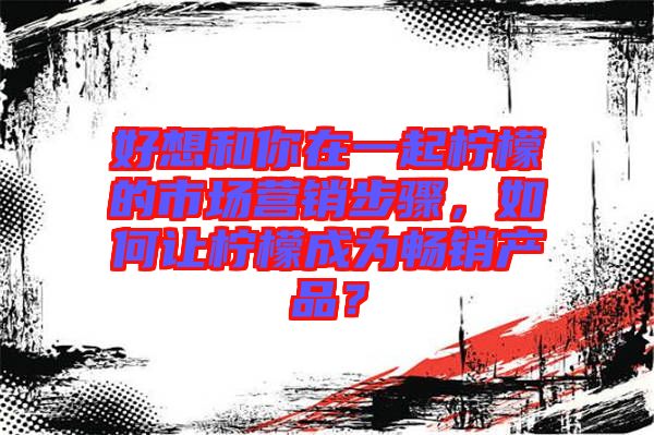 好想和你在一起檸檬的市場(chǎng)營(yíng)銷(xiāo)步驟，如何讓檸檬成為暢銷(xiāo)產(chǎn)品？