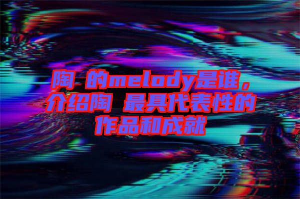 陶喆的melody是誰，介紹陶喆最具代表性的作品和成就