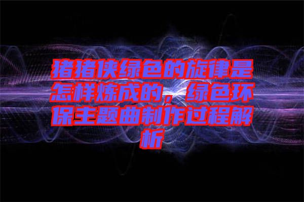 豬豬俠綠色的旋律是怎樣煉成的，綠色環(huán)保主題曲制作過程解析