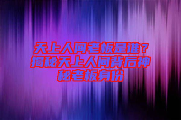 天上人間老板是誰？揭秘天上人間背后神秘老板身份