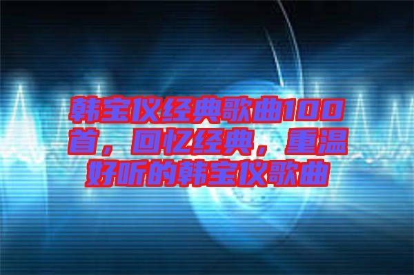 韓寶儀經(jīng)典歌曲100首，回憶經(jīng)典，重溫好聽的韓寶儀歌曲