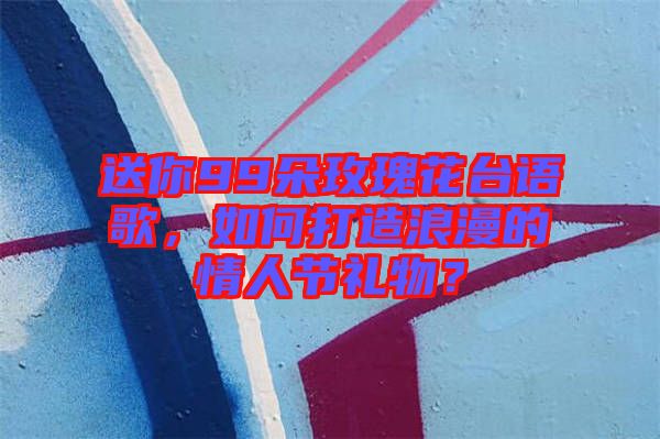 送你99朵玫瑰花臺語歌，如何打造浪漫的情人節(jié)禮物？
