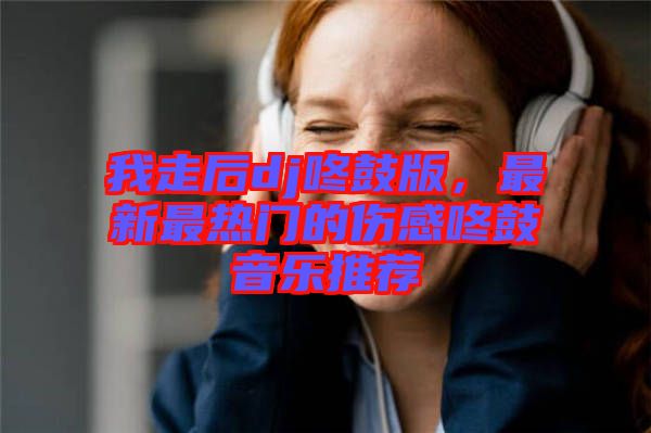 我走后dj咚鼓版，最新最熱門(mén)的傷感咚鼓音樂(lè)推薦