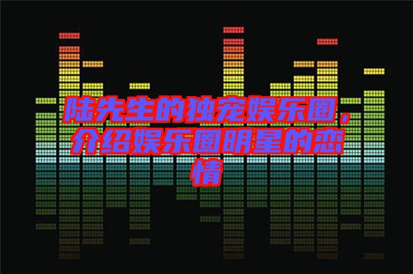 陸先生的獨(dú)寵娛樂(lè)圈，介紹娛樂(lè)圈明星的戀情