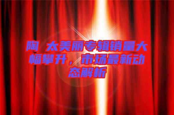 陶喆太美麗專輯銷量大幅攀升，市場最新動態(tài)解析