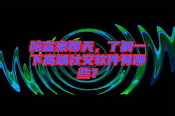 陪富豪聊天，了解一下高端社交軟件有哪些？