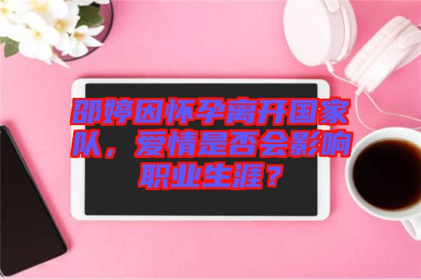 邵婷因懷孕離開(kāi)國(guó)家隊(duì)，愛(ài)情是否會(huì)影響職業(yè)生涯？