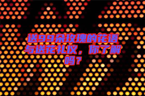 送99朵玫瑰的花語(yǔ)與送花禮儀，你了解嗎？
