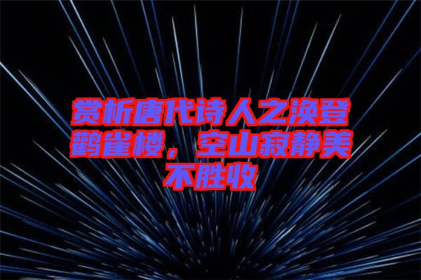 賞析唐代詩人之渙登鸛雀樓，空山寂靜美不勝收