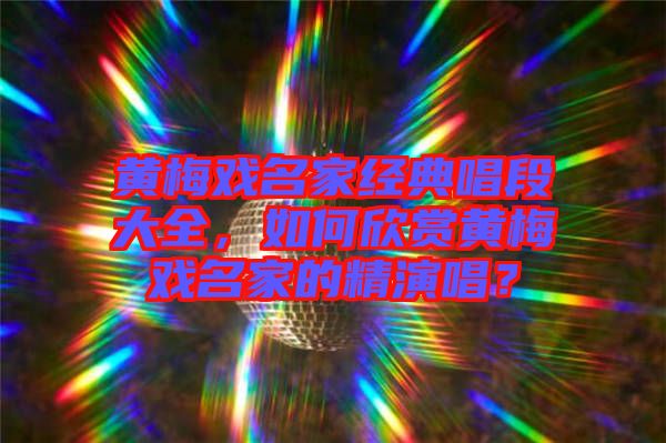 黃梅戲名家經(jīng)典唱段大全，如何欣賞黃梅戲名家的精演唱？