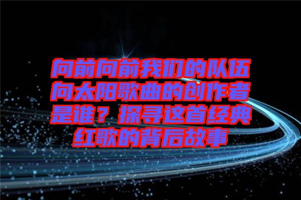 向前向前我們的隊(duì)伍向太陽歌曲的創(chuàng)作者是誰？探尋這首經(jīng)典紅歌的背后故事