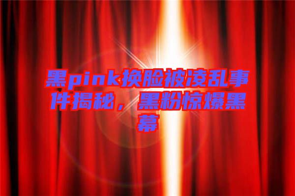 黑pink換臉被凌亂事件揭秘，黑粉驚爆黑幕