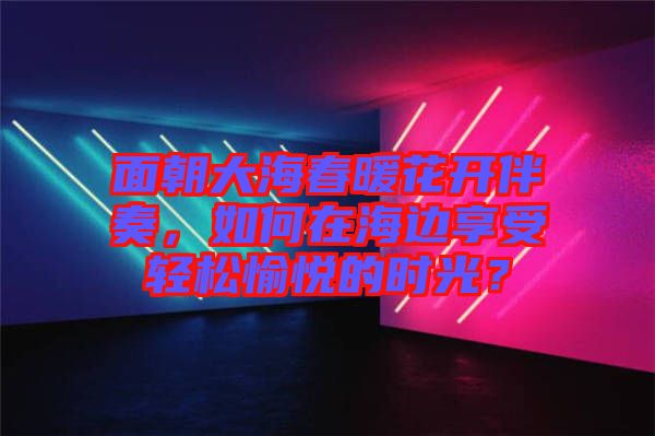面朝大海春暖花開(kāi)伴奏，如何在海邊享受輕松愉悅的時(shí)光？