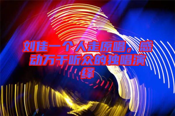 劉佳一個人走原唱，感動萬千聽眾的獨(dú)唱演繹