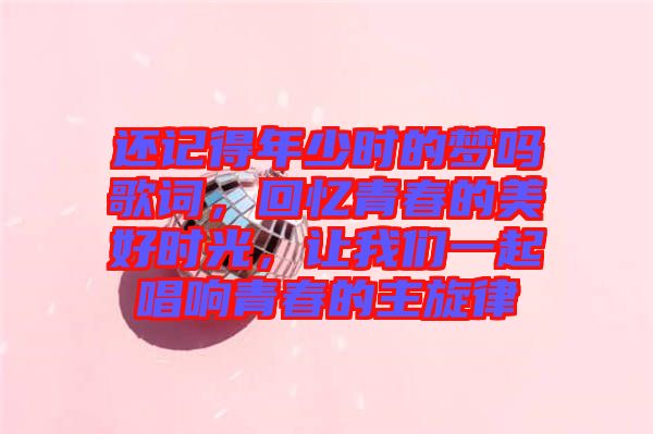還記得年少時的夢嗎歌詞，回憶青春的美好時光，讓我們一起唱響青春的主旋律