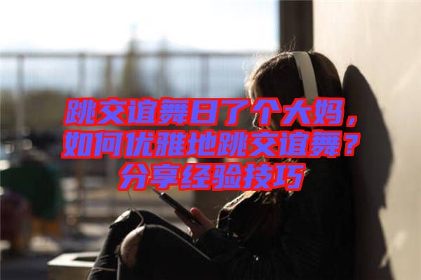跳交誼舞日了個(gè)大媽，如何優(yōu)雅地跳交誼舞？分享經(jīng)驗(yàn)技巧