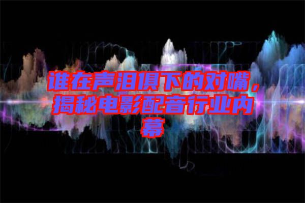 誰在聲淚俱下的對嘴，揭秘電影配音行業(yè)內幕