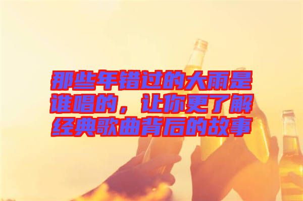 那些年錯(cuò)過的大雨是誰唱的，讓你更了解經(jīng)典歌曲背后的故事