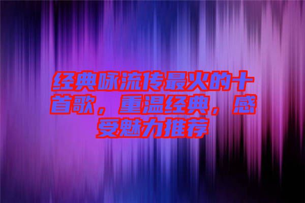 經(jīng)典詠流傳最火的十首歌，重溫經(jīng)典，感受魅力推薦
