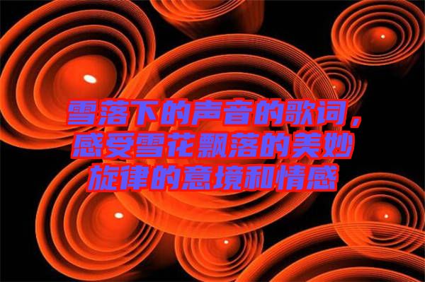 雪落下的聲音的歌詞，感受雪花飄落的美妙旋律的意境和情感