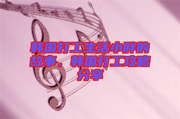 韓國打工生活小胖的故事，韓國打工攻略分享
