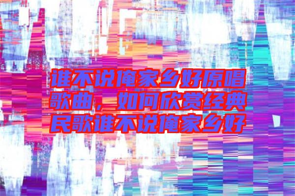 誰不說俺家鄉(xiāng)好原唱歌曲，如何欣賞經(jīng)典民歌誰不說俺家鄉(xiāng)好