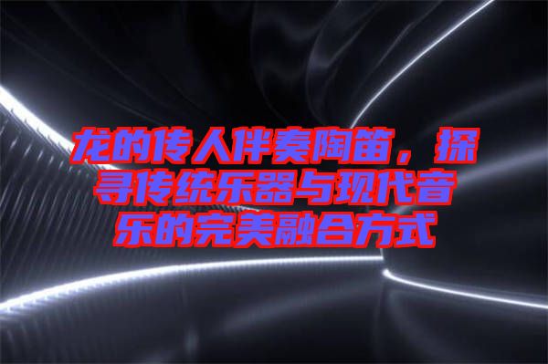 龍的傳人伴奏陶笛，探尋傳統(tǒng)樂器與現代音樂的完美融合方式