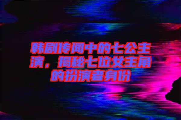 韓劇傳聞中的七公主演，揭秘七位女主角的扮演者身份