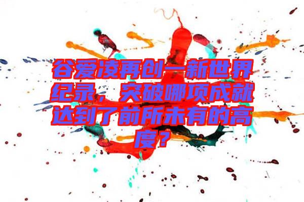 谷愛(ài)凌再創(chuàng)一新世界紀(jì)錄，突破哪項(xiàng)成就達(dá)到了前所未有的高度？
