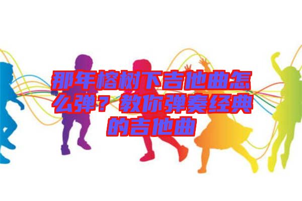 那年榕樹下吉他曲怎么彈？教你彈奏經(jīng)典的吉他曲